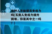 五种人不能提高免疫力吗(五类人免疫力提升困难，你是其中之一吗？)