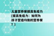 儿童营养餐提高免疫力(提高免疫力：如何为孩子营造均衡的营养餐？)