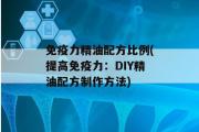 免疫力精油配方比例(提高免疫力：DIY精油配方制作方法)