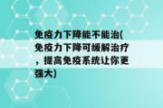 免疫力下降能不能治(免疫力下降可缓解治疗，提高免疫系统让你更强大)