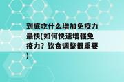 到底吃什么增加免疫力最快(如何快速增强免疫力？饮食调整很重要)