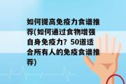 如何提高免疫力食谱推荐(如何通过食物增强自身免疫力？50道适合所有人的免疫食谱推荐)