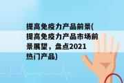 提高免疫力产品前景(提高免疫力产品市场前景展望，盘点2021热门产品)