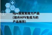 hpv提高免疫力产品(提升HPV免疫力的产品推荐)