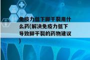 免疫力低下脚干裂用什么药(解决免疫力低下导致脚干裂的药物建议)