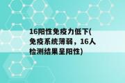 16阳性免疫力低下(免疫系统薄弱，16人检测结果呈阳性)