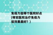 免疫力低哪个医院好点(哪家医院治疗免疫力低效果最好？)