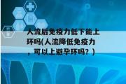 人流后免疫力低下能上环吗(人流降低免疫力，可以上避孕环吗？)