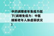 中药调理老年免疫力低下(调理免疫力：中医缓解老年人体虚弱状况)