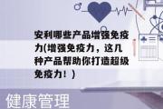 安利哪些产品增强免疫力(增强免疫力，这几种产品帮助你打造超级免疫力！)