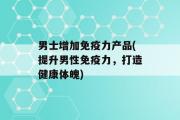 男士增加免疫力产品(提升男性免疫力，打造健康体魄)