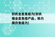 轩氏全息免疫力(轩氏推全息免疫产品，助力提升免疫力)