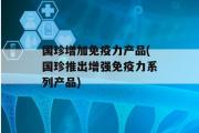 国珍增加免疫力产品(国珍推出增强免疫力系列产品)