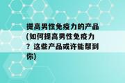 提高男性免疫力的产品(如何提高男性免疫力？这些产品或许能帮到你)