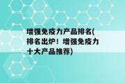 增强免疫力产品排名(排名出炉！增强免疫力十大产品推荐)