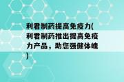 利君制药提高免疫力(利君制药推出提高免疫力产品，助您强健体魄)