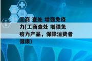 工商 查处 增强免疫力(工商查处 增强免疫力产品，保障消费者健康)