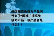 外国提高免疫力产品叫什么(外国推广提高免疫力产品，该产品名是什么？)