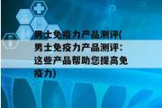 男士免疫力产品测评(男士免疫力产品测评：这些产品帮助您提高免疫力)