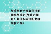 免疫组合产品如何搭配提高免疫力(免疫力提升：如何科学搭配免疫组合产品)