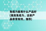 免疫力差用什么产品好(提高免疫力，这些产品非常有效，推荐)