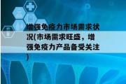 增强免疫力市场需求状况(市场需求旺盛，增强免疫力产品备受关注)