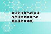 天津免疫力产品(天津推出提高免疫力产品，新生活助力健康)