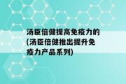 汤臣倍健提高免疫力的(汤臣倍健推出提升免疫力产品系列)