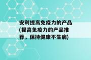 安利提高免疫力的产品(提高免疫力的产品推荐，保持健康不生病)