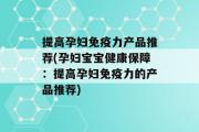 提高孕妇免疫力产品推荐(孕妇宝宝健康保障：提高孕妇免疫力的产品推荐)