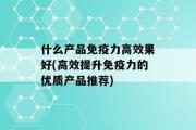 什么产品免疫力高效果好(高效提升免疫力的优质产品推荐)