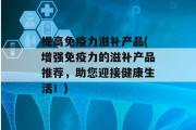 提高免疫力滋补产品(增强免疫力的滋补产品推荐，助您迎接健康生活！)