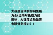 大强度运动会抑制免疫力么(运动对免疫力的影响：大强度运动是否会降低免疫力？)