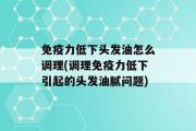 免疫力低下头发油怎么调理(调理免疫力低下引起的头发油腻问题)