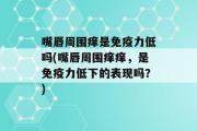 嘴唇周围痒是免疫力低吗(嘴唇周围痒痒，是免疫力低下的表现吗？)