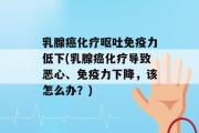 乳腺癌化疗呕吐免疫力低下(乳腺癌化疗导致恶心、免疫力下降，该怎么办？)