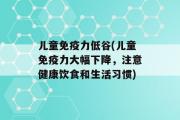 儿童免疫力低谷(儿童免疫力大幅下降，注意健康饮食和生活习惯)