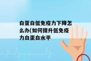 白蛋白低免疫力下降怎么办(如何提升低免疫力白蛋白水平