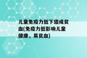 儿童免疫力低下造成贫血(免疫力低影响儿童健康，易贫血)