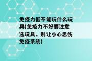 免疫力低不能玩什么玩具(免疫力不好要注意选玩具，别让小心思伤免疫系统)