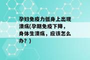 孕妇免疫力低身上出现溃疡(孕期免疫下降，身体生溃疡，应该怎么办？)