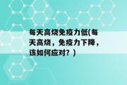 每天高烧免疫力低(每天高烧，免疫力下降，该如何应对？)