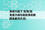 免疫力低下 脱发(低免疫力或引起脱发的原因及解决方法)