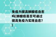 免疫力提高肺腺癌自愈吗(肺腺癌是否可通过提高免疫力实现自愈？)