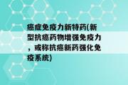 癌症免疫力新特药(新型抗癌药物增强免疫力，或称抗癌新药强化免疫系统)