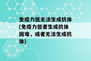 免疫力低无法生成抗体(免疫力低者生成抗体困难，或者无法生成抗体)