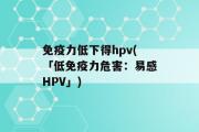 免疫力低下得hpv(「低免疫力危害：易感HPV」)