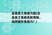 企业员工免疫力低(企业员工免疫系统薄弱，如何提升免疫力？)