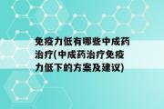 免疫力低有哪些中成药治疗(中成药治疗免疫力低下的方案及建议)