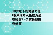 18岁以下的免疫力低吗(未成年人免疫力是否较弱？-了解最新研究结果)